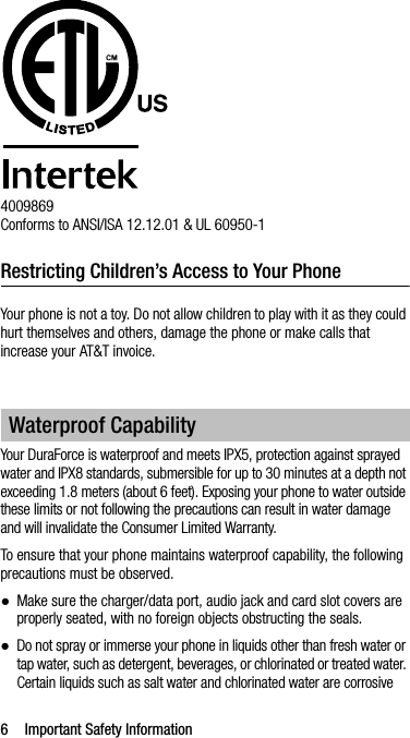 6 Important Safety Information4009869Conforms to ANSI/ISA 12.12.01 &amp; UL 60950-1Restricting Children’s Access to Your PhoneYour phone is not a toy. Do not allow children to play with it as they could hurt themselves and others, damage the phone or make calls that increase your AT&amp;T invoice.Your DuraForce is waterproof and meets IPX5, protection against sprayed water and IPX8 standards, submersible for up to 30 minutes at a depth not exceeding 1.8 meters (about 6 feet). Exposing your phone to water outside these limits or not following the precautions can result in water damage and will invalidate the Consumer Limited Warranty.To ensure that your phone maintains waterproof capability, the following precautions must be observed.●Make sure the charger/data port, audio jack and card slot covers are properly seated, with no foreign objects obstructing the seals.●Do not spray or immerse your phone in liquids other than fresh water or tap water, such as detergent, beverages, or chlorinated or treated water. Certain liquids such as salt water and chlorinated water are corrosive Waterproof Capability