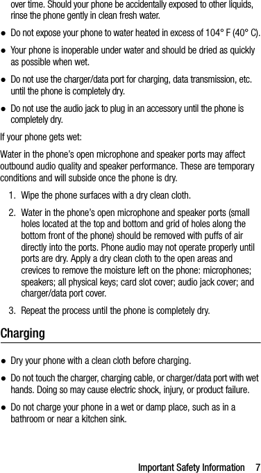 Important Safety Information 7over time. Should your phone be accidentally exposed to other liquids, rinse the phone gently in clean fresh water.●Do not expose your phone to water heated in excess of 104° F (40° C).●Your phone is inoperable under water and should be dried as quickly as possible when wet.●Do not use the charger/data port for charging, data transmission, etc. until the phone is completely dry.●Do not use the audio jack to plug in an accessory until the phone is completely dry.If your phone gets wet:Water in the phone’s open microphone and speaker ports may affect outbound audio quality and speaker performance. These are temporary conditions and will subside once the phone is dry.1. Wipe the phone surfaces with a dry clean cloth.2. Water in the phone’s open microphone and speaker ports (small holes located at the top and bottom and grid of holes along the bottom front of the phone) should be removed with puffs of air directly into the ports. Phone audio may not operate properly until ports are dry. Apply a dry clean cloth to the open areas and crevices to remove the moisture left on the phone: microphones; speakers; all physical keys; card slot cover; audio jack cover; and charger/data port cover.3. Repeat the process until the phone is completely dry.Charging●Dry your phone with a clean cloth before charging.●Do not touch the charger, charging cable, or charger/data port with wet hands. Doing so may cause electric shock, injury, or product failure.●Do not charge your phone in a wet or damp place, such as in a bathroom or near a kitchen sink.