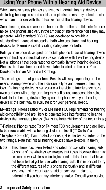 8 Important Safety InformationWhen some wireless phones are used with certain hearing devices (including hearing aids and cochlear implants), users may detect a noise which can interfere with the effectiveness of the hearing device.Some hearing devices are more immune than others to this interference noise, and phones also vary in the amount of interference noise they may generate. ANSI standard C63.19 was developed to provide a standardized means of measuring both wireless phone and hearing devices to determine usability rating categories for both.Ratings have been developed for mobile phones to assist hearing device users in finding phones that may be compatible with their hearing device. Not all phones have been rated for compatibility with hearing devices. Phones that have been rated have a label located on the box. Your DuraForce has an M4 and a T3 rating.These ratings are not guarantees. Results will vary depending on the user’s hearing device and the individual&apos;s type and degree of hearing loss. If a hearing device is particularly vulnerable to interference noise; even a phone with a higher rating may still cause unacceptable noise levels in the hearing device. Trying out the phone with your hearing device is the best way to evaluate it for your personal needs.M-Ratings: Phones rated M3 or M4 meet FCC requirements for hearing aid compatibility and are likely to generate less interference to hearing devices than unrated phones. (M4 is the better/higher of the two ratings.)T-Ratings: Phones rated T3 or T4 meet FCC requirements and are likely to be more usable with a hearing device’s telecoil (“T Switch” or “Telephone Switch”) than unrated phones. (T4 is the better/higher of the two ratings. Note that not all hearing devices have telecoils in them.)Note: This phone has been tested and rated for use with hearing aids for some of the wireless technologies that it uses. However, there may be some newer wireless technologies used in this phone that have not been tested yet for use with hearing aids. It is important to try the different features of this phone thoroughly and in different locations, using your hearing aid or cochlear implant, to determine if you hear any interfering noise. Consult your service Using Your Phone With a Hearing Aid Device