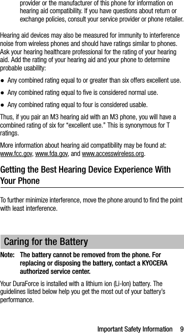 Important Safety Information 9provider or the manufacturer of this phone for information on hearing aid compatibility. If you have questions about return or exchange policies, consult your service provider or phone retailer.Hearing aid devices may also be measured for immunity to interference noise from wireless phones and should have ratings similar to phones. Ask your hearing healthcare professional for the rating of your hearing aid. Add the rating of your hearing aid and your phone to determine probable usability:●Any combined rating equal to or greater than six offers excellent use.●Any combined rating equal to five is considered normal use.●Any combined rating equal to four is considered usable.Thus, if you pair an M3 hearing aid with an M3 phone, you will have a combined rating of six for “excellent use.” This is synonymous for T ratings.More information about hearing aid compatibility may be found at: www.fcc.gov, www.fda.gov, and www.accesswireless.org.Getting the Best Hearing Device Experience With Your PhoneTo further minimize interference, move the phone around to find the point with least interference.Note: The battery cannot be removed from the phone. For replacing or disposing the battery, contact a KYOCERA authorized service center.Your DuraForce is installed with a lithium ion (Li-Ion) battery. The guidelines listed below help you get the most out of your battery’s performance.Caring for the Battery