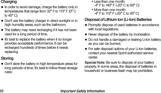 10 Important Safety InformationCharging●In order to avoid damage, charge the battery only in temperatures that range from 32° F to 113° F (0° C to 45° C).●Don’t use the battery charger in direct sunlight or in high humidity areas, such as the bathroom.●The battery may need recharging if it has not been used for a long period of time.●It’s best to replace the battery when it no longer provides acceptable performance. It can be recharged hundreds of times before it needs replacing.Storing●Don’t store the battery in high temperature areas for long periods of time. It’s best to follow these storage rules:▪Less than one month:-4° F to 140° F (-20° C to 60° C)▪More than one month:-4° F to 113° F (-20° C to 45° C)Disposal of Lithium Ion (Li-Ion) Batteries●Promptly dispose of used batteries in accordance with local regulations.●Never dispose of the battery by incineration.●Do not handle a damaged or leaking Li-Ion battery as you can be burned.●For safe disposal options of your Li-Ion batteries, contact your nearest Sprint authorized service center.Special Note: Be sure to dispose of your battery properly. In some areas, the disposal of batteries in household or business trash may be prohibited.