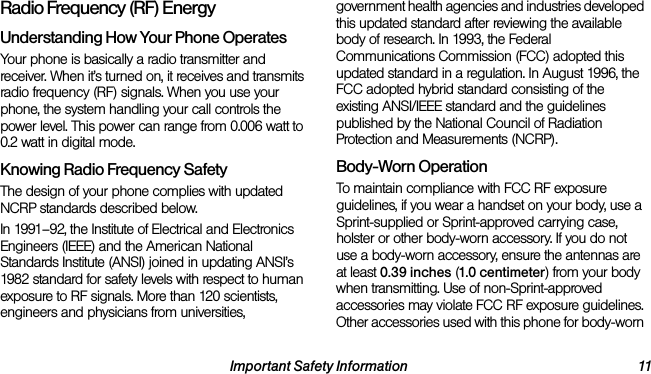 Important Safety Information 11Radio Frequency (RF) EnergyUnderstanding How Your Phone OperatesYour phone is basically a radio transmitter and receiver. When it’s turned on, it receives and transmits radio frequency (RF) signals. When you use your phone, the system handling your call controls the power level. This power can range from 0.006 watt to 0.2 watt in digital mode.Knowing Radio Frequency SafetyThe design of your phone complies with updated NCRP standards described below.In 1991–92, the Institute of Electrical and Electronics Engineers (IEEE) and the American National Standards Institute (ANSI) joined in updating ANSI’s 1982 standard for safety levels with respect to human exposure to RF signals. More than 120 scientists, engineers and physicians from universities, government health agencies and industries developed this updated standard after reviewing the available body of research. In 1993, the Federal Communications Commission (FCC) adopted this updated standard in a regulation. In August 1996, the FCC adopted hybrid standard consisting of the existing ANSI/IEEE standard and the guidelines published by the National Council of Radiation Protection and Measurements (NCRP).Body-Worn OperationTo maintain compliance with FCC RF exposure guidelines, if you wear a handset on your body, use a Sprint-supplied or Sprint-approved carrying case, holster or other body-worn accessory. If you do not use a body-worn accessory, ensure the antennas are at least 0.39 inches (1.0 centimeter) from your body when transmitting. Use of non-Sprint-approved accessories may violate FCC RF exposure guidelines. Other accessories used with this phone for body-worn 