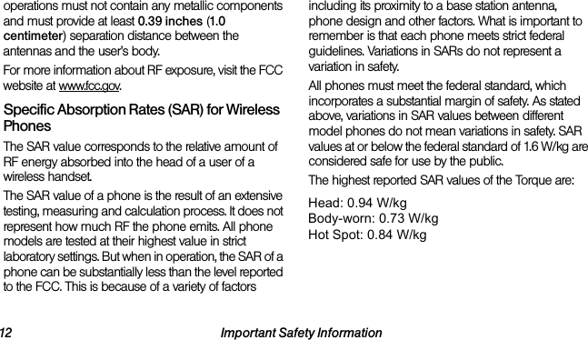 12 Important Safety Informationoperations must not contain any metallic components and must provide at least 0.39 inches (1.0 centimeter) separation distance between the antennas and the user’s body.For more information about RF exposure, visit the FCC website at www.fcc.gov.Specific Absorption Rates (SAR) for Wireless PhonesThe SAR value corresponds to the relative amount of RF energy absorbed into the head of a user of a wireless handset.The SAR value of a phone is the result of an extensive testing, measuring and calculation process. It does not represent how much RF the phone emits. All phone models are tested at their highest value in strict laboratory settings. But when in operation, the SAR of a phone can be substantially less than the level reported to the FCC. This is because of a variety of factors including its proximity to a base station antenna, phone design and other factors. What is important to remember is that each phone meets strict federal guidelines. Variations in SARs do not represent a variation in safety. All phones must meet the federal standard, which incorporates a substantial margin of safety. As stated above, variations in SAR values between different model phones do not mean variations in safety. SAR values at or below the federal standard of 1.6 W/kg are considered safe for use by the public. The highest reported SAR values of the Torque are:Cellular CDMA mode (Part 22):Head: 0.56 W/kg; Body-worn: 0.54 W/kg PCS mode (Part 24):Head: 0.51 W/kg; Body-worn: 0.45 W/kgBC10 CDMA mode (Part 90):Head: 0.74 W/kg; Body-worn: 0.65 W/kgHead: 0.94 W/kgBody-worn: 0.73 W/kgHot Spot: 0.84 W/kg