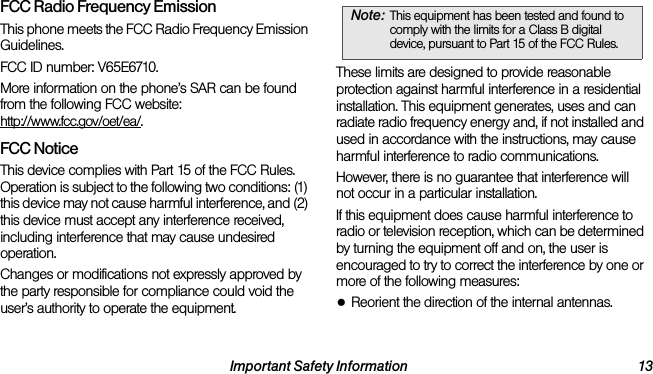 Important Safety Information 13FCC Radio Frequency EmissionThis phone meets the FCC Radio Frequency Emission Guidelines. FCC ID number: V65E6710. More information on the phone’s SAR can be found from the following FCC website: http://www.fcc.gov/oet/ea/.FCC NoticeThis device complies with Part 15 of the FCC Rules. Operation is subject to the following two conditions: (1) this device may not cause harmful interference, and (2) this device must accept any interference received, including interference that may cause undesired operation.Changes or modifications not expressly approved by the party responsible for compliance could void the user’s authority to operate the equipment.These limits are designed to provide reasonable protection against harmful interference in a residential installation. This equipment generates, uses and can radiate radio frequency energy and, if not installed and used in accordance with the instructions, may cause harmful interference to radio communications.However, there is no guarantee that interference will not occur in a particular installation.If this equipment does cause harmful interference to radio or television reception, which can be determined by turning the equipment off and on, the user is encouraged to try to correct the interference by one or more of the following measures:●Reorient the direction of the internal antennas.Note: This equipment has been tested and found to comply with the limits for a Class B digital device, pursuant to Part 15 of the FCC Rules.