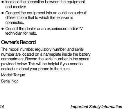 14 Important Safety Information●Increase the separation between the equipment and receiver.●Connect the equipment into an outlet on a circuit different from that to which the receiver is connected.●Consult the dealer or an experienced radio/TV technician for help.Owner’s RecordThe model number, regulatory number, and serial number are located on a nameplate inside the battery compartment. Record the serial number in the space provided below. This will be helpful if you need to contact us about your phone in the future.Model: TorqueSerial No.: 