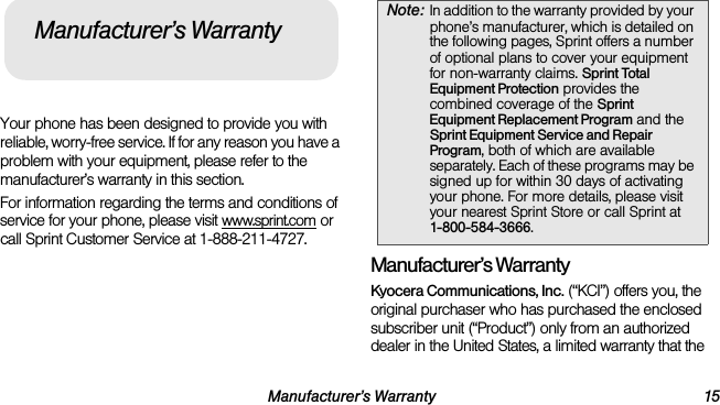 Manufacturer’s Warranty 15Your phone has been designed to provide you with reliable, worry-free service. If for any reason you have a problem with your equipment, please refer to the manufacturer’s warranty in this section.For information regarding the terms and conditions of service for your phone, please visit www.sprint.com or call Sprint Customer Service at 1-888-211-4727.Manufacturer’s WarrantyKyocera Communications, Inc. (“KCI”) offers you, the original purchaser who has purchased the enclosed subscriber unit (“Product”) only from an authorized dealer in the United States, a limited warranty that the Manufacturer’s WarrantyNote: In addition to the warranty provided by your phone’s manufacturer, which is detailed on the following pages, Sprint offers a number of optional plans to cover your equipment for non-warranty claims. Sprint Total Equipment Protection provides the combined coverage of the Sprint Equipment Replacement Program and the Sprint Equipment Service and Repair Program, both of which are available separately. Each of these programs may be signed up for within 30 days of activating your phone. For more details, please visit your nearest Sprint Store or call Sprint at 1-800-584-3666.