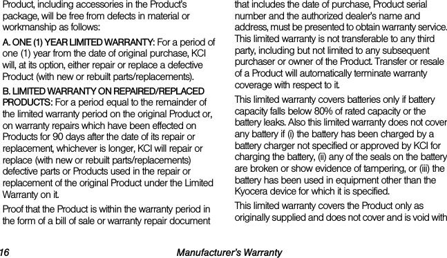 16 Manufacturer’s WarrantyProduct, including accessories in the Product’s package, will be free from defects in material or workmanship as follows:A. ONE (1) YEAR LIMITED WARRANTY: For a period of one (1) year from the date of original purchase, KCI will, at its option, either repair or replace a defective Product (with new or rebuilt parts/replacements).B. LIMITED WARRANTY ON REPAIRED/REPLACED PRODUCTS: For a period equal to the remainder of the limited warranty period on the original Product or, on warranty repairs which have been effected on Products for 90 days after the date of its repair or replacement, whichever is longer, KCI will repair or replace (with new or rebuilt parts/replacements) defective parts or Products used in the repair or replacement of the original Product under the Limited Warranty on it.Proof that the Product is within the warranty period in the form of a bill of sale or warranty repair document that includes the date of purchase, Product serial number and the authorized dealer’s name and address, must be presented to obtain warranty service. This limited warranty is not transferable to any third party, including but not limited to any subsequent purchaser or owner of the Product. Transfer or resale of a Product will automatically terminate warranty coverage with respect to it.This limited warranty covers batteries only if battery capacity falls below 80% of rated capacity or the battery leaks. Also this limited warranty does not cover any battery if (i) the battery has been charged by a battery charger not specified or approved by KCI for charging the battery, (ii) any of the seals on the battery are broken or show evidence of tampering, or (iii) the battery has been used in equipment other than the Kyocera device for which it is specified.This limited warranty covers the Product only as originally supplied and does not cover and is void with 