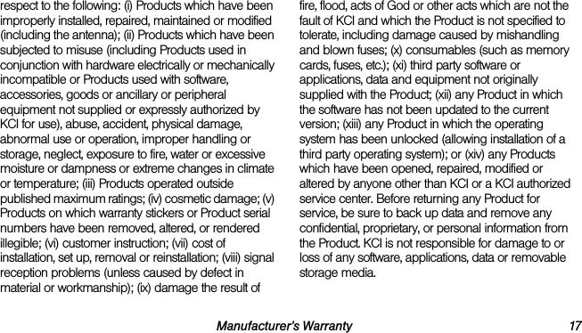 Manufacturer’s Warranty 17respect to the following: (i) Products which have been improperly installed, repaired, maintained or modified (including the antenna); (ii) Products which have been subjected to misuse (including Products used in conjunction with hardware electrically or mechanically incompatible or Products used with software, accessories, goods or ancillary or peripheral equipment not supplied or expressly authorized by KCI for use), abuse, accident, physical damage, abnormal use or operation, improper handling or storage, neglect, exposure to fire, water or excessive moisture or dampness or extreme changes in climate or temperature; (iii) Products operated outside published maximum ratings; (iv) cosmetic damage; (v) Products on which warranty stickers or Product serial numbers have been removed, altered, or rendered illegible; (vi) customer instruction; (vii) cost of installation, set up, removal or reinstallation; (viii) signal reception problems (unless caused by defect in material or workmanship); (ix) damage the result of fire, flood, acts of God or other acts which are not the fault of KCI and which the Product is not specified to tolerate, including damage caused by mishandling and blown fuses; (x) consumables (such as memory cards, fuses, etc.); (xi) third party software or applications, data and equipment not originally supplied with the Product; (xii) any Product in which the software has not been updated to the current version; (xiii) any Product in which the operating system has been unlocked (allowing installation of a third party operating system); or (xiv) any Products which have been opened, repaired, modified or altered by anyone other than KCI or a KCI authorized service center. Before returning any Product for service, be sure to back up data and remove any confidential, proprietary, or personal information from the Product. KCI is not responsible for damage to or loss of any software, applications, data or removable storage media.