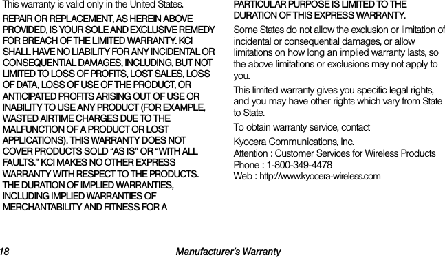18 Manufacturer’s WarrantyThis warranty is valid only in the United States.REPAIR OR REPLACEMENT, AS HEREIN ABOVE PROVIDED, IS YOUR SOLE AND EXCLUSIVE REMEDY FOR BREACH OF THE LIMITED WARRANTY. KCI SHALL HAVE NO LIABILITY FOR ANY INCIDENTAL OR CONSEQUENTIAL DAMAGES, INCLUDING, BUT NOT LIMITED TO LOSS OF PROFITS, LOST SALES, LOSS OF DATA, LOSS OF USE OF THE PRODUCT, OR ANTICIPATED PROFITS ARISING OUT OF USE OR INABILITY TO USE ANY PRODUCT (FOR EXAMPLE, WASTED AIRTIME CHARGES DUE TO THE MALFUNCTION OF A PRODUCT OR LOST APPLICATIONS). THIS WARRANTY DOES NOT COVER PRODUCTS SOLD “AS IS” OR “WITH ALL FAULTS.” KCI MAKES NO OTHER EXPRESS WARRANTY WITH RESPECT TO THE PRODUCTS. THE DURATION OF IMPLIED WARRANTIES, INCLUDING IMPLIED WARRANTIES OF MERCHANTABILITY AND FITNESS FOR A PARTICULAR PURPOSE IS LIMITED TO THE DURATION OF THIS EXPRESS WARRANTY.Some States do not allow the exclusion or limitation of incidental or consequential damages, or allow limitations on how long an implied warranty lasts, so the above limitations or exclusions may not apply to you.This limited warranty gives you specific legal rights, and you may have other rights which vary from State to State.To obtain warranty service, contactKyocera Communications, Inc.Attention : Customer Services for Wireless ProductsPhone : 1-800-349-4478Web : http://www.kyocera-wireless.com