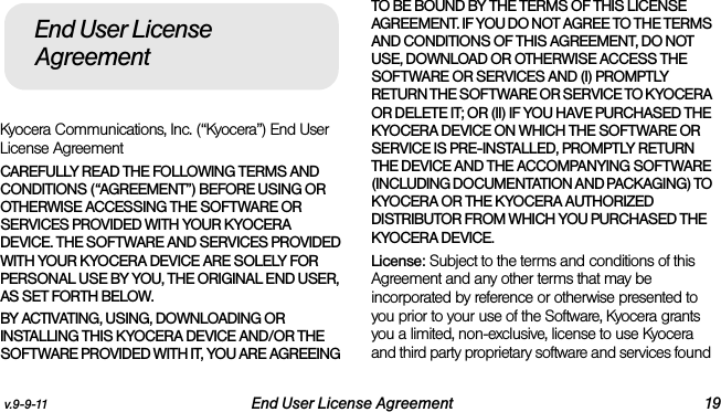 v.9-9-11 End User License Agreement 19Kyocera Communications, Inc. (“Kyocera”) End User License AgreementCAREFULLY READ THE FOLLOWING TERMS AND CONDITIONS (“AGREEMENT”) BEFORE USING OR OTHERWISE ACCESSING THE SOFTWARE OR SERVICES PROVIDED WITH YOUR KYOCERA DEVICE. THE SOFTWARE AND SERVICES PROVIDED WITH YOUR KYOCERA DEVICE ARE SOLELY FOR PERSONAL USE BY YOU, THE ORIGINAL END USER, AS SET FORTH BELOW.BY ACTIVATING, USING, DOWNLOADING OR INSTALLING THIS KYOCERA DEVICE AND/OR THE SOFTWARE PROVIDED WITH IT, YOU ARE AGREEING TO BE BOUND BY THE TERMS OF THIS LICENSE AGREEMENT. IF YOU DO NOT AGREE TO THE TERMS AND CONDITIONS OF THIS AGREEMENT, DO NOT USE, DOWNLOAD OR OTHERWISE ACCESS THE SOFTWARE OR SERVICES AND (I) PROMPTLY RETURN THE SOFTWARE OR SERVICE TO KYOCERA OR DELETE IT; OR (II) IF YOU HAVE PURCHASED THE KYOCERA DEVICE ON WHICH THE SOFTWARE OR SERVICE IS PRE-INSTALLED, PROMPTLY RETURN THE DEVICE AND THE ACCOMPANYING SOFTWARE (INCLUDING DOCUMENTATION AND PACKAGING) TO KYOCERA OR THE KYOCERA AUTHORIZED DISTRIBUTOR FROM WHICH YOU PURCHASED THE KYOCERA DEVICE.License: Subject to the terms and conditions of this Agreement and any other terms that may be incorporated by reference or otherwise presented to you prior to your use of the Software, Kyocera grants you a limited, non-exclusive, license to use Kyocera and third party proprietary software and services found End User License Agreement