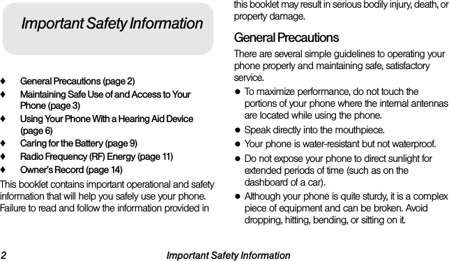 2 Important Safety Information♦General Precautions (page 2)♦Maintaining Safe Use of and Access to Your Phone (page 3)♦Using Your Phone With a Hearing Aid Device (page 6)♦Caring for the Battery (page 9)♦Radio Frequency (RF) Energy (page 11)♦Owner’s Record (page 14)This booklet contains important operational and safety information that will help you safely use your phone. Failure to read and follow the information provided in this booklet may result in serious bodily injury, death, or property damage.General PrecautionsThere are several simple guidelines to operating your phone properly and maintaining safe, satisfactory service.●To maximize performance, do not touch the portions of your phone where the internal antennas are located while using the phone.●Speak directly into the mouthpiece.●Your phone is water-resistant but not waterproof.●Do not expose your phone to direct sunlight for extended periods of time (such as on the dashboard of a car). ●Although your phone is quite sturdy, it is a complex piece of equipment and can be broken. Avoid dropping, hitting, bending, or sitting on it. Important Safety Information