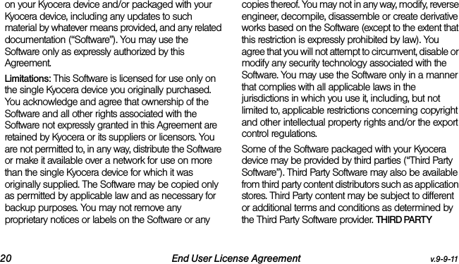 20 End User License Agreement v.9-9-11on your Kyocera device and/or packaged with your Kyocera device, including any updates to such material by whatever means provided, and any related documentation (“Software”). You may use the Software only as expressly authorized by this Agreement.Limitations: This Software is licensed for use only on the single Kyocera device you originally purchased. You acknowledge and agree that ownership of the Software and all other rights associated with the Software not expressly granted in this Agreement are retained by Kyocera or its suppliers or licensors. You are not permitted to, in any way, distribute the Software or make it available over a network for use on more than the single Kyocera device for which it was originally supplied. The Software may be copied only as permitted by applicable law and as necessary for backup purposes. You may not remove any proprietary notices or labels on the Software or any copies thereof. You may not in any way, modify, reverse engineer, decompile, disassemble or create derivative works based on the Software (except to the extent that this restriction is expressly prohibited by law). You agree that you will not attempt to circumvent, disable or modify any security technology associated with the Software. You may use the Software only in a manner that complies with all applicable laws in the jurisdictions in which you use it, including, but not limited to, applicable restrictions concerning copyright and other intellectual property rights and/or the export control regulations.Some of the Software packaged with your Kyocera device may be provided by third parties (“Third Party Software”). Third Party Software may also be available from third party content distributors such as application stores. Third Party content may be subject to different or additional terms and conditions as determined by the Third Party Software provider. THIRD PARTY 