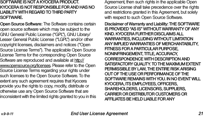 v.9-9-11 End User License Agreement 21SOFTWARE IS NOT A KYOCERA PRODUCT. KYOCERA IS NOT RESPONSIBLE FOR AND HAS NO LIABILITY WITH REGARD TO THIRD PARTY SOFTWARE.Open Source Software: The Software contains certain open source software which may be subject to the GNU General Public License (“GPL”), GNU Library/ Lesser General Public License (“LGPL”) and/or other copyright licenses, disclaimers and notices (“Open Source License Terms”). The applicable Open Source License Terms for the corresponding Open Source Software are reproduced and available at http://www.opensource.org/licenses. Please refer to the Open Source License Terms regarding your rights under such licenses to the Open Source Software. To the extent any such agreement requires that Kyocera provide you the rights to copy, modify, distribute or otherwise use any Open Source Software that are inconsistent with the limited rights granted to you in this Agreement, then such rights in the applicable Open Source License shall take precedence over the rights and restrictions granted in this Agreement, but solely with respect to such Open Source Software.Disclaimer of Warranty and Liability: THE SOFTWARE IS PROVIDED “AS IS” WITHOUT WARRANTY OF ANY KIND. KYOCERA FURTHER DISCLAIMS ALL WARRANTIES, INCLUDING WITHOUT LIMITATION ANY IMPLIED WARRANTIES OF MERCHANTABILITY, FITNESS FOR A PARTICULAR PURPOSE, NONINFRINGEMENT, TITLE, ACCURACY, CORRESPONDENCE WITH DESCRIPTION AND SATISFACTORY QUALITY. TO THE MAXIMUM EXTENT PERMISSIBLE BY LAW, THE ENTIRE RISK ARISING OUT OF THE USE OR PERFORMANCE OF THE SOFTWARE REMAINS WITH YOU. IN NO EVENT WILL KYOCERA, ITS EMPLOYEES, OFFICERS, SHAREHOLDERS, LICENSORS, SUPPLIERS, CARRIER OR DISTRIBUTOR CUSTOMERS OR AFFILIATES BE HELD LIABLE FOR ANY 