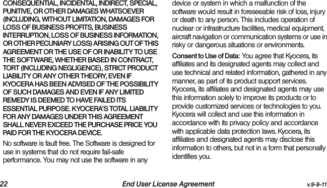 22 End User License Agreement v.9-9-11CONSEQUENTIAL, INCIDENTAL, INDIRECT, SPECIAL, PUNITIVE, OR OTHER DAMAGES WHATSOEVER (INCLUDING, WITHOUT LIMITATION, DAMAGES FOR LOSS OF BUSINESS PROFITS, BUSINESS INTERRUPTION, LOSS OF BUSINESS INFORMATION, OR OTHER PECUNIARY LOSS) ARISING OUT OF THIS AGREEMENT OR THE USE OF OR INABILITY TO USE THE SOFTWARE, WHETHER BASED IN CONTRACT, TORT (INCLUDING NEGLIGENCE), STRICT PRODUCT LIABILITY OR ANY OTHER THEORY, EVEN IF KYOCERA HAS BEEN ADVISED OF THE POSSIBILITY OF SUCH DAMAGES AND EVEN IF ANY LIMITED REMEDY IS DEEMED TO HAVE FAILED ITS ESSENTIAL PURPOSE. KYOCERA’S TOTAL LIABILITY FOR ANY DAMAGES UNDER THIS AGREEMENT SHALL NEVER EXCEED THE PURCHASE PRICE YOU PAID FOR THE KYOCERA DEVICE.No software is fault free. The Software is designed for use in systems that do not require fail-safe performance. You may not use the software in any device or system in which a malfunction of the software would result in foreseeable risk of loss, injury or death to any person. This includes operation of nuclear or infrastructure facilities, medical equipment, aircraft navigation or communication systems or use in risky or dangerous situations or environments.Consent to Use of Data: You agree that Kyocera, its affiliates and its designated agents may collect and use technical and related information, gathered in any manner, as part of its product support services. Kyocera, its affiliates and designated agents may use this information solely to improve its products or to provide customized services or technologies to you. Kyocera will collect and use this information in accordance with its privacy policy and accordance with applicable data protection laws. Kyocera, its affiliates and designated agents may disclose this information to others, but not in a form that personally identifies you. 