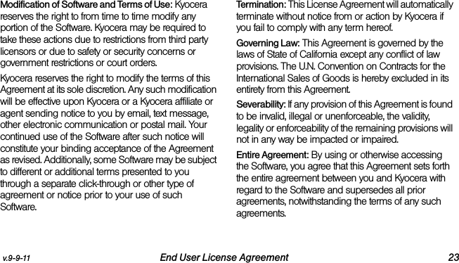 v.9-9-11 End User License Agreement 23Modification of Software and Terms of Use: Kyocera reserves the right to from time to time modify any portion of the Software. Kyocera may be required to take these actions due to restrictions from third party licensors or due to safety or security concerns or government restrictions or court orders.Kyocera reserves the right to modify the terms of this Agreement at its sole discretion. Any such modification will be effective upon Kyocera or a Kyocera affiliate or agent sending notice to you by email, text message, other electronic communication or postal mail. Your continued use of the Software after such notice will constitute your binding acceptance of the Agreement as revised. Additionally, some Software may be subject to different or additional terms presented to you through a separate click-through or other type of agreement or notice prior to your use of such Software.Termination: This License Agreement will automatically terminate without notice from or action by Kyocera if you fail to comply with any term hereof.Governing Law: This Agreement is governed by the laws of State of California except any conflict of law provisions. The U.N. Convention on Contracts for the International Sales of Goods is hereby excluded in its entirety from this Agreement.Severability: If any provision of this Agreement is found to be invalid, illegal or unenforceable, the validity, legality or enforceability of the remaining provisions will not in any way be impacted or impaired.Entire Agreement: By using or otherwise accessing the Software, you agree that this Agreement sets forth the entire agreement between you and Kyocera with regard to the Software and supersedes all prior agreements, notwithstanding the terms of any such agreements.