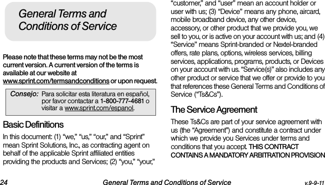 24 General Terms and Conditions of Service v.9-9-11Please note that these terms may not be the most current version. A current version of the terms is available at our website at www.sprint.com/termsandconditions or upon request. Basic DefinitionsIn this document: (1) “we,” “us,” “our,” and “Sprint” mean Sprint Solutions, Inc., as contracting agent on behalf of the applicable Sprint affiliated entities providing the products and Services; (2) “you,” “your,” “customer,” and “user” mean an account holder or user with us; (3) “Device” means any phone, aircard, mobile broadband device, any other device, accessory, or other product that we provide you, we sell to you, or is active on your account with us; and (4) “Service” means Sprint-branded or Nextel-branded offers, rate plans, options, wireless services, billing services, applications, programs, products, or Devices on your account with us. “Service(s)” also includes any other product or service that we offer or provide to you that references these General Terms and Conditions of Service (“Ts&amp;Cs”).The Service Agreement These Ts&amp;Cs are part of your service agreement with us (the “Agreement”) and constitute a contract under which we provide you Services under terms and conditions that you accept. THIS CONTRACT CONTAINS A MANDATORY ARBITRATION PROVISION Consejo: Para solicitar esta literatura en español, por favor contactar a 1-800-777-4681 o visitar a www.sprint.com/espanol.General Terms and Conditions of Service