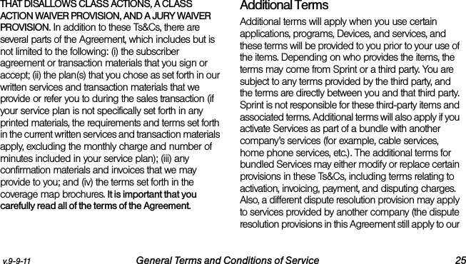 v.9-9-11 General Terms and Conditions of Service 25THAT DISALLOWS CLASS ACTIONS, A CLASS ACTION WAIVER PROVISION, AND A JURY WAIVER PROVISION. In addition to these Ts&amp;Cs, there are several parts of the Agreement, which includes but is not limited to the following: (i) the subscriber agreement or transaction materials that you sign or accept; (ii) the plan(s) that you chose as set forth in our written services and transaction materials that we provide or refer you to during the sales transaction (if your service plan is not specifically set forth in any printed materials, the requirements and terms set forth in the current written services and transaction materials apply, excluding the monthly charge and number of minutes included in your service plan); (iii) any confirmation materials and invoices that we may provide to you; and (iv) the terms set forth in the coverage map brochures. It is important that you carefully read all of the terms of the Agreement.Additional TermsAdditional terms will apply when you use certain applications, programs, Devices, and services, and these terms will be provided to you prior to your use of the items. Depending on who provides the items, the terms may come from Sprint or a third party. You are subject to any terms provided by the third party, and the terms are directly between you and that third party. Sprint is not responsible for these third-party items and associated terms. Additional terms will also apply if you activate Services as part of a bundle with another company’s services (for example, cable services, home phone services, etc.). The additional terms for bundled Services may either modify or replace certain provisions in these Ts&amp;Cs, including terms relating to activation, invoicing, payment, and disputing charges. Also, a different dispute resolution provision may apply to services provided by another company (the dispute resolution provisions in this Agreement still apply to our 