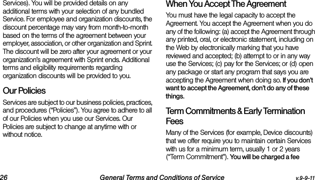 26 General Terms and Conditions of Service v.9-9-11Services). You will be provided details on any additional terms with your selection of any bundled Service. For employee and organization discounts, the discount percentage may vary from month-to-month based on the terms of the agreement between your employer, association, or other organization and Sprint. The discount will be zero after your agreement or your organization’s agreement with Sprint ends. Additional terms and eligibility requirements regarding organization discounts will be provided to you.Our PoliciesServices are subject to our business policies, practices, and procedures (“Policies”). You agree to adhere to all of our Policies when you use our Services. Our Policies are subject to change at anytime with or without notice. When You Accept The AgreementYou must have the legal capacity to accept the Agreement. You accept the Agreement when you do any of the following: (a) accept the Agreement through any printed, oral, or electronic statement, including on the Web by electronically marking that you have reviewed and accepted; (b) attempt to or in any way use the Services; (c) pay for the Services; or (d) open any package or start any program that says you are accepting the Agreement when doing so. If you don’t want to accept the Agreement, don’t do any of these things. Term Commitments &amp; Early Termination FeesMany of the Services (for example, Device discounts) that we offer require you to maintain certain Services with us for a minimum term, usually 1 or 2 years (“Term Commitment”). You will be charged a fee 