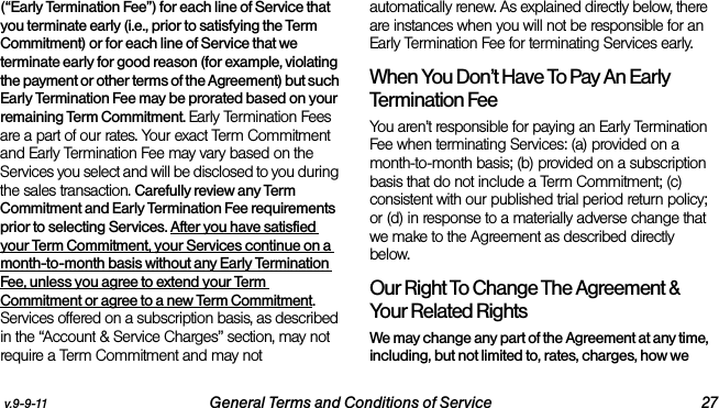 v.9-9-11 General Terms and Conditions of Service 27(“Early Termination Fee”) for each line of Service that you terminate early (i.e., prior to satisfying the Term Commitment) or for each line of Service that we terminate early for good reason (for example, violating the payment or other terms of the Agreement) but such Early Termination Fee may be prorated based on your remaining Term Commitment. Early Termination Fees are a part of our rates. Your exact Term Commitment and Early Termination Fee may vary based on the Services you select and will be disclosed to you during the sales transaction. Carefully review any Term Commitment and Early Termination Fee requirements prior to selecting Services. After you have satisfied your Term Commitment, your Services continue on a month-to-month basis without any Early Termination Fee, unless you agree to extend your Term Commitment or agree to a new Term Commitment. Services offered on a subscription basis, as described in the “Account &amp; Service Charges” section, may not require a Term Commitment and may not automatically renew. As explained directly below, there are instances when you will not be responsible for an Early Termination Fee for terminating Services early. When You Don’t Have To Pay An Early Termination FeeYou aren’t responsible for paying an Early Termination Fee when terminating Services: (a) provided on a month-to-month basis; (b) provided on a subscription basis that do not include a Term Commitment; (c) consistent with our published trial period return policy; or (d) in response to a materially adverse change that we make to the Agreement as described directly below. Our Right To Change The Agreement &amp; Your Related RightsWe may change any part of the Agreement at any time, including, but not limited to, rates, charges, how we 
