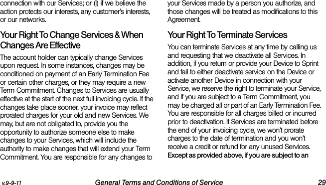 v.9-9-11 General Terms and Conditions of Service 29connection with our Services; or (l) if we believe the action protects our interests, any customer’s interests, or our networks. Your Right To Change Services &amp; When Changes Are Effective The account holder can typically change Services upon request. In some instances, changes may be conditioned on payment of an Early Termination Fee or certain other charges, or they may require a new Term Commitment. Changes to Services are usually effective at the start of the next full invoicing cycle. If the changes take place sooner, your invoice may reflect prorated charges for your old and new Services. We may, but are not obligated to, provide you the opportunity to authorize someone else to make changes to your Services, which will include the authority to make changes that will extend your Term Commitment. You are responsible for any changes to your Services made by a person you authorize, and those changes will be treated as modifications to this Agreement.Your Right To Terminate ServicesYou can terminate Services at any time by calling us and requesting that we deactivate all Services. In addition, if you return or provide your Device to Sprint and fail to either deactivate service on the Device or activate another Device in connection with your Service, we reserve the right to terminate your Service, and if you are subject to a Term Commitment, you may be charged all or part of an Early Termination Fee. You are responsible for all charges billed or incurred prior to deactivation. If Services are terminated before the end of your invoicing cycle, we won’t prorate charges to the date of termination and you won’t receive a credit or refund for any unused Services. Except as provided above, if you are subject to an 