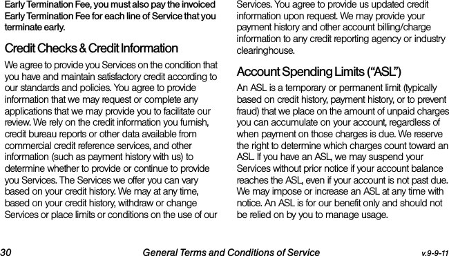 30 General Terms and Conditions of Service v.9-9-11Early Termination Fee, you must also pay the invoiced Early Termination Fee for each line of Service that you terminate early.Credit Checks &amp; Credit InformationWe agree to provide you Services on the condition that you have and maintain satisfactory credit according to our standards and policies. You agree to provide information that we may request or complete any applications that we may provide you to facilitate our review. We rely on the credit information you furnish, credit bureau reports or other data available from commercial credit reference services, and other information (such as payment history with us) to determine whether to provide or continue to provide you Services. The Services we offer you can vary based on your credit history. We may at any time, based on your credit history, withdraw or change Services or place limits or conditions on the use of our Services. You agree to provide us updated credit information upon request. We may provide your payment history and other account billing/charge information to any credit reporting agency or industry clearinghouse. Account Spending Limits (“ASL”)An ASL is a temporary or permanent limit (typically based on credit history, payment history, or to prevent fraud) that we place on the amount of unpaid charges you can accumulate on your account, regardless of when payment on those charges is due. We reserve the right to determine which charges count toward an ASL. If you have an ASL, we may suspend your Services without prior notice if your account balance reaches the ASL, even if your account is not past due. We may impose or increase an ASL at any time with notice. An ASL is for our benefit only and should not be relied on by you to manage usage. 