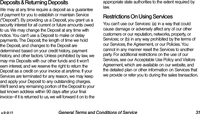 v.9-9-11 General Terms and Conditions of Service 31Deposits &amp; Returning DepositsWe may at any time require a deposit as a guarantee of payment for you to establish or maintain Service (“Deposit”). By providing us a Deposit, you grant us a security interest for all current or future amounts owed to us. We may change the Deposit at any time with notice. You can’t use a Deposit to make or delay payments. The Deposit, the length of time we hold the Deposit, and changes to the Deposit are determined based on your credit history, payment history, and other factors. Unless prohibited by law, we may mix Deposits with our other funds and it won’t earn interest, and we reserve the right to return the Deposit as a credit on your invoice at anytime. If your Services are terminated for any reason, we may keep and apply your Deposit to any outstanding charges. We’ll send any remaining portion of the Deposit to your last known address within 90 days after your final invoice—if it is returned to us, we will forward it on to the appropriate state authorities to the extent required by law. Restrictions On Using ServicesYou can’t use our Services: (a) in a way that could cause damage or adversely affect any of our other customers or our reputation, networks, property, or Services; or (b) in any way prohibited by the terms of our Services, the Agreement, or our Policies. You cannot in any manner resell the Services to another party. For additional restrictions on the use of our Services, see our Acceptable Use Policy and Visitors Agreement, which are available on our website, and the detailed plan or other information on Services that we provide or refer you to during the sales transaction.