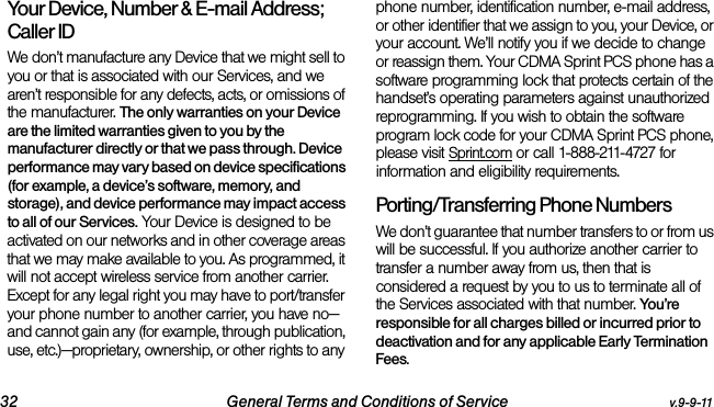 32 General Terms and Conditions of Service v.9-9-11Your Device, Number &amp; E-mail Address; Caller IDWe don’t manufacture any Device that we might sell to you or that is associated with our Services, and we aren’t responsible for any defects, acts, or omissions of the manufacturer. The only warranties on your Device are the limited warranties given to you by the manufacturer directly or that we pass through. Device performance may vary based on device specifications (for example, a device’s software, memory, and storage), and device performance may impact access to all of our Services. Your Device is designed to be activated on our networks and in other coverage areas that we may make available to you. As programmed, it will not accept wireless service from another carrier. Except for any legal right you may have to port/transfer your phone number to another carrier, you have no—and cannot gain any (for example, through publication, use, etc.)—proprietary, ownership, or other rights to any phone number, identification number, e-mail address, or other identifier that we assign to you, your Device, or your account. We’ll notify you if we decide to change or reassign them. Your CDMA Sprint PCS phone has a software programming lock that protects certain of the handset’s operating parameters against unauthorized reprogramming. If you wish to obtain the software program lock code for your CDMA Sprint PCS phone, please visit Sprint.com or call 1-888-211-4727 for information and eligibility requirements.Porting/Transferring Phone NumbersWe don’t guarantee that number transfers to or from us will be successful. If you authorize another carrier to transfer a number away from us, then that is considered a request by you to us to terminate all of the Services associated with that number. You ’re  responsible for all charges billed or incurred prior to deactivation and for any applicable Early Termination Fees.