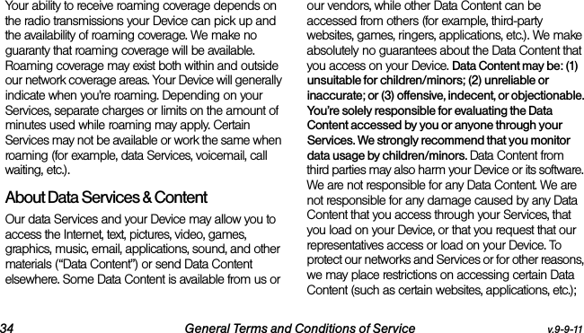34 General Terms and Conditions of Service v.9-9-11Your ability to receive roaming coverage depends on the radio transmissions your Device can pick up and the availability of roaming coverage. We make no guaranty that roaming coverage will be available. Roaming coverage may exist both within and outside our network coverage areas. Your Device will generally indicate when you’re roaming. Depending on your Services, separate charges or limits on the amount of minutes used while roaming may apply. Certain Services may not be available or work the same when roaming (for example, data Services, voicemail, call waiting, etc.). About Data Services &amp; ContentOur data Services and your Device may allow you to access the Internet, text, pictures, video, games, graphics, music, email, applications, sound, and other materials (“Data Content”) or send Data Content elsewhere. Some Data Content is available from us or our vendors, while other Data Content can be accessed from others (for example, third-party websites, games, ringers, applications, etc.). We make absolutely no guarantees about the Data Content that you access on your Device. Data Content may be: (1) unsuitable for children/minors; (2) unreliable or inaccurate; or (3) offensive, indecent, or objectionable. You’re solely responsible for evaluating the Data Content accessed by you or anyone through your Services. We strongly recommend that you monitor data usage by children/minors. Data Content from third parties may also harm your Device or its software. We are not responsible for any Data Content. We are not responsible for any damage caused by any Data Content that you access through your Services, that you load on your Device, or that you request that our representatives access or load on your Device. To protect our networks and Services or for other reasons, we may place restrictions on accessing certain Data Content (such as certain websites, applications, etc.); 