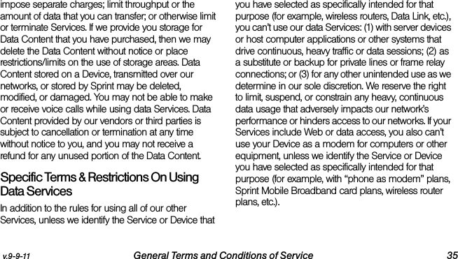 v.9-9-11 General Terms and Conditions of Service 35impose separate charges; limit throughput or the amount of data that you can transfer; or otherwise limit or terminate Services. If we provide you storage for Data Content that you have purchased, then we may delete the Data Content without notice or place restrictions/limits on the use of storage areas. Data Content stored on a Device, transmitted over our networks, or stored by Sprint may be deleted, modified, or damaged. You may not be able to make or receive voice calls while using data Services. Data Content provided by our vendors or third parties is subject to cancellation or termination at any time without notice to you, and you may not receive a refund for any unused portion of the Data Content.Specific Terms &amp; Restrictions On Using Data ServicesIn addition to the rules for using all of our other Services, unless we identify the Service or Device that you have selected as specifically intended for that purpose (for example, wireless routers, Data Link, etc.), you can’t use our data Services: (1) with server devices or host computer applications or other systems that drive continuous, heavy traffic or data sessions; (2) as a substitute or backup for private lines or frame relay connections; or (3) for any other unintended use as we determine in our sole discretion. We reserve the right to limit, suspend, or constrain any heavy, continuous data usage that adversely impacts our network’s performance or hinders access to our networks. If your Services include Web or data access, you also can’t use your Device as a modem for computers or other equipment, unless we identify the Service or Device you have selected as specifically intended for that purpose (for example, with “phone as modem” plans, Sprint Mobile Broadband card plans, wireless router plans, etc.). 