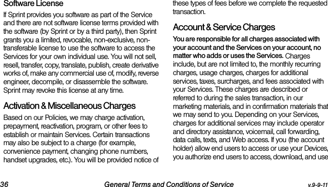 36 General Terms and Conditions of Service v.9-9-11Software LicenseIf Sprint provides you software as part of the Service and there are not software license terms provided with the software (by Sprint or by a third party), then Sprint grants you a limited, revocable, non-exclusive, non-transferable license to use the software to access the Services for your own individual use. You will not sell, resell, transfer, copy, translate, publish, create derivative works of, make any commercial use of, modify, reverse engineer, decompile, or disassemble the software. Sprint may revoke this license at any time.Activation &amp; Miscellaneous ChargesBased on our Policies, we may charge activation, prepayment, reactivation, program, or other fees to establish or maintain Services. Certain transactions may also be subject to a charge (for example, convenience payment, changing phone numbers, handset upgrades, etc.). You will be provided notice of these types of fees before we complete the requested transaction.Account &amp; Service ChargesYou are responsible for all charges associated with your account and the Services on your account, no matter who adds or uses the Services. Charges include, but are not limited to, the monthly recurring charges, usage charges, charges for additional services, taxes, surcharges, and fees associated with your Services. These charges are described or referred to during the sales transaction, in our marketing materials, and in confirmation materials that we may send to you. Depending on your Services, charges for additional services may include operator and directory assistance, voicemail, call forwarding, data calls, texts, and Web access. If you (the account holder) allow end users to access or use your Devices, you authorize end users to access, download, and use 