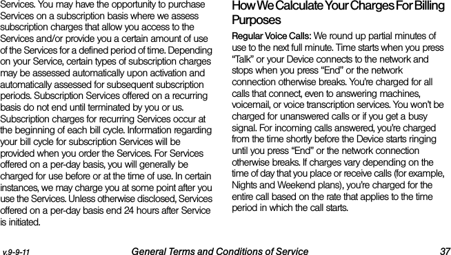 v.9-9-11 General Terms and Conditions of Service 37Services. You may have the opportunity to purchase Services on a subscription basis where we assess subscription charges that allow you access to the Services and/or provide you a certain amount of use of the Services for a defined period of time. Depending on your Service, certain types of subscription charges may be assessed automatically upon activation and automatically assessed for subsequent subscription periods. Subscription Services offered on a recurring basis do not end until terminated by you or us. Subscription charges for recurring Services occur at the beginning of each bill cycle. Information regarding your bill cycle for subscription Services will be provided when you order the Services. For Services offered on a per-day basis, you will generally be charged for use before or at the time of use. In certain instances, we may charge you at some point after you use the Services. Unless otherwise disclosed, Services offered on a per-day basis end 24 hours after Service is initiated.How We Calculate Your Charges For Billing PurposesRegular Voice Calls: We round up partial minutes of use to the next full minute. Time starts when you press “Talk” or your Device connects to the network and stops when you press “End” or the network connection otherwise breaks. You’re charged for all calls that connect, even to answering machines, voicemail, or voice transcription services. You won’t be charged for unanswered calls or if you get a busy signal. For incoming calls answered, you’re charged from the time shortly before the Device starts ringing until you press “End” or the network connection otherwise breaks. If charges vary depending on the time of day that you place or receive calls (for example, Nights and Weekend plans), you’re charged for the entire call based on the rate that applies to the time period in which the call starts.