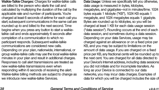 38 General Terms and Conditions of Service v.9-9-11Walkie-Talkie Charges: Charges for walkie-talkie calls are billed to the person who starts the call and calculated by multiplying the duration of the call by the applicable rate and number of participants. You’re charged at least 6 seconds of airtime for each call you start; subsequent communications in the same call are rounded up to and billed to the next second. Time begins when you press any button to start a walkie-talkie call and ends approximately 6 seconds after completion of a communication to which no participant responds. Subsequent walkie-talkie communications are considered new calls. Depending on your plan, nationwide, international, or group walkie-talkie calls may use the local walkie-talkie minutes in your plan and result in additional charges. Responses to call alert transmissions are treated as new walkie-talkie transmissions even when responding within 6 seconds of receiving the alert. Walkie-talkie billing methods are subject to change as we introduce new walkie-talkie Services. Data Usage: Unless we specifically tell you otherwise, data usage is measured in bytes, kilobytes, megabytes, and gigabytes—not in minutes/time. 1024 bytes equals 1 kilobyte (“KB”), 1024 KB equals 1 megabyte, and 1024 megabytes equals 1 gigabyte. Bytes are rounded up to kilobytes, so you will be charged at least 1 KB for each data usage session (“data session”). Rounding occurs at the end of each data session, and sometimes during a data session. Depending on your data Services, usage may be charged against an allowance or on a fixed price per KB, and you may be subject to limitations on the amount of data usage. If you are charged on a fixed price per KB, any fractional cents will be rounded up to the next cent. You are charged for all data directed to your Device’s Internet address, including data sessions you did not initiate and for incomplete transfers. As long as your Device is connected to our data networks, you may incur data charges. Examples of data for which you will be charged includes the size of 