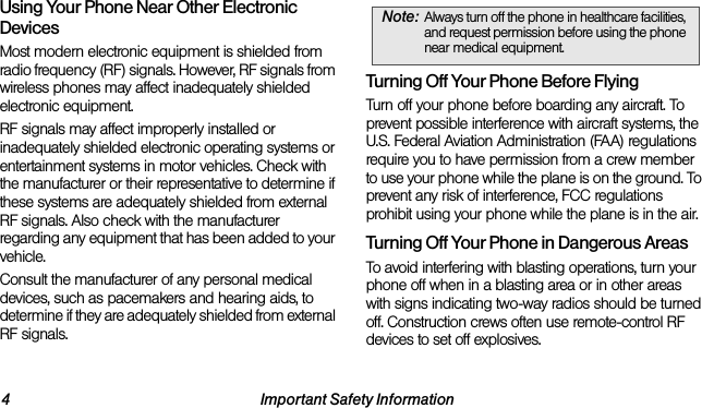 4 Important Safety InformationUsing Your Phone Near Other Electronic DevicesMost modern electronic equipment is shielded from radio frequency (RF) signals. However, RF signals from wireless phones may affect inadequately shielded electronic equipment.RF signals may affect improperly installed or inadequately shielded electronic operating systems or entertainment systems in motor vehicles. Check with the manufacturer or their representative to determine if these systems are adequately shielded from external RF signals. Also check with the manufacturer regarding any equipment that has been added to your vehicle.Consult the manufacturer of any personal medical devices, such as pacemakers and hearing aids, to determine if they are adequately shielded from external RF signals.Turning Off Your Phone Before FlyingTurn off your phone before boarding any aircraft. To prevent possible interference with aircraft systems, the U.S. Federal Aviation Administration (FAA) regulations require you to have permission from a crew member to use your phone while the plane is on the ground. To prevent any risk of interference, FCC regulations prohibit using your phone while the plane is in the air.Turning Off Your Phone in Dangerous AreasTo avoid interfering with blasting operations, turn your phone off when in a blasting area or in other areas with signs indicating two-way radios should be turned off. Construction crews often use remote-control RF devices to set off explosives.Note: Always turn off the phone in healthcare facilities, and request permission before using the phone near medical equipment.