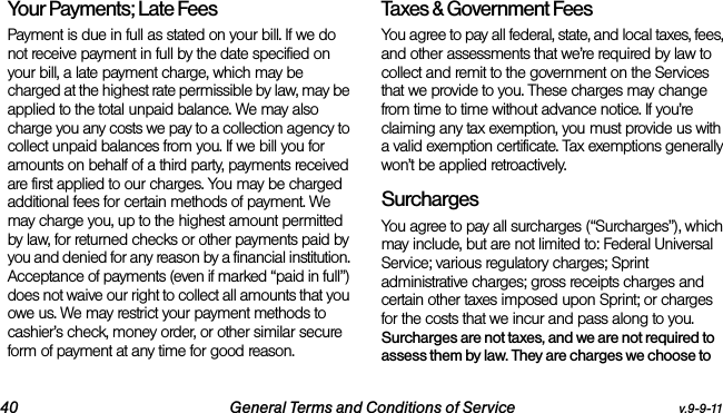 40 General Terms and Conditions of Service v.9-9-11Your Payments; Late Fees Payment is due in full as stated on your bill. If we do not receive payment in full by the date specified on your bill, a late payment charge, which may be charged at the highest rate permissible by law, may be applied to the total unpaid balance. We may also charge you any costs we pay to a collection agency to collect unpaid balances from you. If we bill you for amounts on behalf of a third party, payments received are first applied to our charges. You may be charged additional fees for certain methods of payment. We may charge you, up to the highest amount permitted by law, for returned checks or other payments paid by you and denied for any reason by a financial institution. Acceptance of payments (even if marked “paid in full”) does not waive our right to collect all amounts that you owe us. We may restrict your payment methods to cashier’s check, money order, or other similar secure form of payment at any time for good reason.Taxes &amp; Government Fees You agree to pay all federal, state, and local taxes, fees, and other assessments that we’re required by law to collect and remit to the government on the Services that we provide to you. These charges may change from time to time without advance notice. If you’re claiming any tax exemption, you must provide us with a valid exemption certificate. Tax exemptions generally won’t be applied retroactively.Surcharges You agree to pay all surcharges (“Surcharges”), which may include, but are not limited to: Federal Universal Service; various regulatory charges; Sprint administrative charges; gross receipts charges and certain other taxes imposed upon Sprint; or charges for the costs that we incur and pass along to you. Surcharges are not taxes, and we are not required to assess them by law. They are charges we choose to 