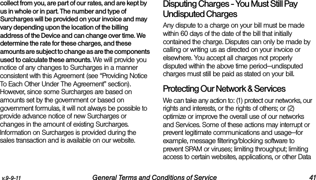 v.9-9-11 General Terms and Conditions of Service 41collect from you, are part of our rates, and are kept by us in whole or in part. The number and type of Surcharges will be provided on your invoice and may vary depending upon the location of the billing address of the Device and can change over time. We determine the rate for these charges, and these amounts are subject to change as are the components used to calculate these amounts. We will provide you notice of any changes to Surcharges in a manner consistent with this Agreement (see “Providing Notice To Each Other Under The Agreement” section). However, since some Surcharges are based on amounts set by the government or based on government formulas, it will not always be possible to provide advance notice of new Surcharges or changes in the amount of existing Surcharges. Information on Surcharges is provided during the sales transaction and is available on our website.Disputing Charges - You Must Still Pay Undisputed Charges Any dispute to a charge on your bill must be made within 60 days of the date of the bill that initially contained the charge. Disputes can only be made by calling or writing us as directed on your invoice or elsewhere. You accept all charges not properly disputed within the above time period—undisputed charges must still be paid as stated on your bill.Protecting Our Network &amp; Services We can take any action to: (1) protect our networks, our rights and interests, or the rights of others; or (2) optimize or improve the overall use of our networks and Services. Some of these actions may interrupt or prevent legitimate communications and usage—for example, message filtering/blocking software to prevent SPAM or viruses; limiting throughput; limiting access to certain websites, applications, or other Data 