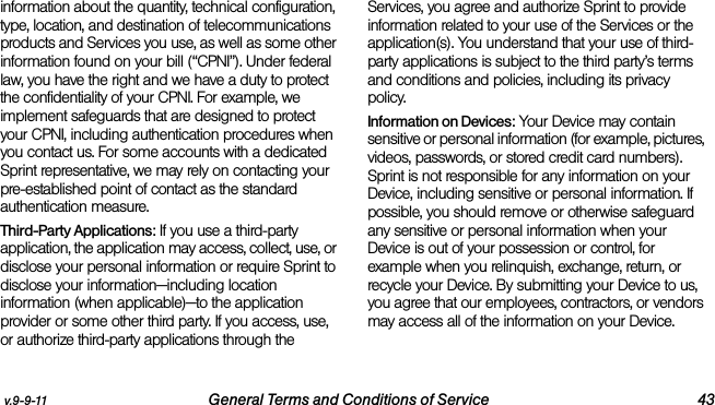 v.9-9-11 General Terms and Conditions of Service 43information about the quantity, technical configuration, type, location, and destination of telecommunications products and Services you use, as well as some other information found on your bill (“CPNI”). Under federal law, you have the right and we have a duty to protect the confidentiality of your CPNI. For example, we implement safeguards that are designed to protect your CPNI, including authentication procedures when you contact us. For some accounts with a dedicated Sprint representative, we may rely on contacting your pre-established point of contact as the standard authentication measure.Third-Party Applications: If you use a third-party application, the application may access, collect, use, or disclose your personal information or require Sprint to disclose your information—including location information (when applicable)—to the application provider or some other third party. If you access, use, or authorize third-party applications through the Services, you agree and authorize Sprint to provide information related to your use of the Services or the application(s). You understand that your use of third-party applications is subject to the third party’s terms and conditions and policies, including its privacy policy.Information on Devices: Your Device may contain sensitive or personal information (for example, pictures, videos, passwords, or stored credit card numbers). Sprint is not responsible for any information on your Device, including sensitive or personal information. If possible, you should remove or otherwise safeguard any sensitive or personal information when your Device is out of your possession or control, for example when you relinquish, exchange, return, or recycle your Device. By submitting your Device to us, you agree that our employees, contractors, or vendors may access all of the information on your Device.