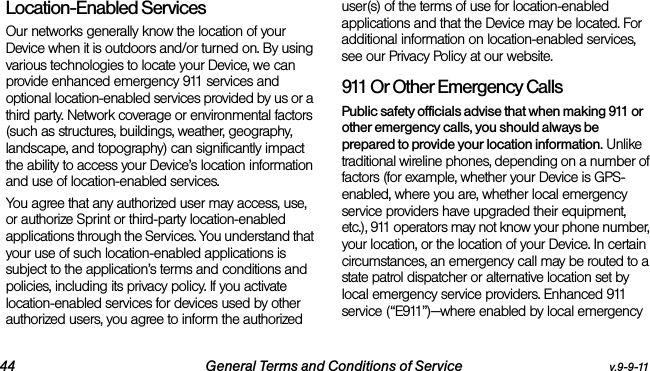 44 General Terms and Conditions of Service v.9-9-11Location-Enabled Services Our networks generally know the location of your Device when it is outdoors and/or turned on. By using various technologies to locate your Device, we can provide enhanced emergency 911 services and optional location-enabled services provided by us or a third party. Network coverage or environmental factors (such as structures, buildings, weather, geography, landscape, and topography) can significantly impact the ability to access your Device’s location information and use of location-enabled services. You agree that any authorized user may access, use, or authorize Sprint or third-party location-enabled applications through the Services. You understand that your use of such location-enabled applications is subject to the application’s terms and conditions and policies, including its privacy policy. If you activate location-enabled services for devices used by other authorized users, you agree to inform the authorized user(s) of the terms of use for location-enabled applications and that the Device may be located. For additional information on location-enabled services, see our Privacy Policy at our website.911 Or Other Emergency Calls Public safety officials advise that when making 911 or other emergency calls, you should always be prepared to provide your location information. Unlike traditional wireline phones, depending on a number of factors (for example, whether your Device is GPS-enabled, where you are, whether local emergency service providers have upgraded their equipment, etc.), 911 operators may not know your phone number, your location, or the location of your Device. In certain circumstances, an emergency call may be routed to a state patrol dispatcher or alternative location set by local emergency service providers. Enhanced 911 service (“E911”)—where enabled by local emergency 