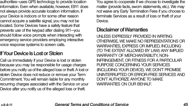 v.9-9-11 General Terms and Conditions of Service 45authorities—uses GPS technology to provide location information. Even when available, however, E911 does not always provide accurate location information. If your Device is indoors or for some other reason cannot acquire a satellite signal, you may not be located. Some Devices have a safety feature that prevents use of the keypad after dialing 911—you should follow voice prompts when interacting with emergency service providers employing interactive voice response systems to screen calls.If Your Device Is Lost or Stolen Call us immediately if your Device is lost or stolen because you may be responsible for usage charges before you notify us of the alleged loss or theft. A lost or stolen Device does not reduce or remove your Term Commitment. You will remain liable for any monthly recurring charges associated with the Service on your Device after you notify us of the alleged loss or theft. You agree to cooperate if we choose to investigate the matter (provide facts, sworn statements, etc.). We may not waive any Early Termination Fees if you choose to terminate Services as a result of loss or theft of your Device.Disclaimer of Warranties UNLESS EXPRESSLY PROVIDED IN WRITING OTHERWISE, WE MAKE NO REPRESENTATIONS OR WARRANTIES, EXPRESS OR IMPLIED, INCLUDING (TO THE EXTENT ALLOWED BY LAW) ANY IMPLIED WARRANTY OF MERCHANTABILITY, NON-INFRINGEMENT, OR FITNESS FOR A PARTICULAR PURPOSE CONCERNING YOUR SERVICES (INCLUDING YOUR DEVICE). WE DON’T PROMISE UNINTERRUPTED OR ERROR-FREE SERVICES AND DON’T AUTHORIZE ANYONE TO MAKE WARRANTIES ON OUR BEHALF.