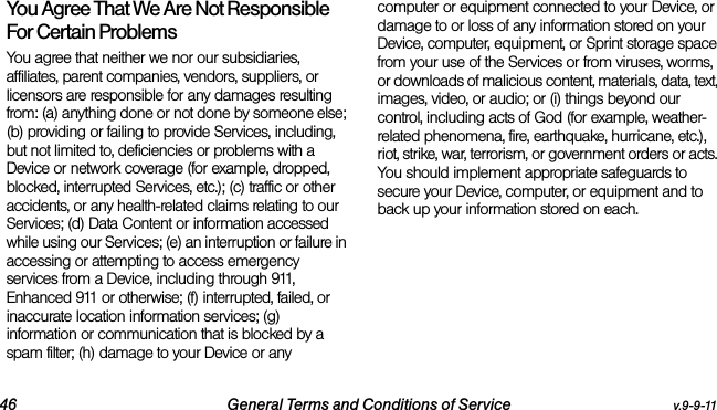 46 General Terms and Conditions of Service v.9-9-11You Agree That We Are Not Responsible For Certain Problems  You agree that neither we nor our subsidiaries, affiliates, parent companies, vendors, suppliers, or licensors are responsible for any damages resulting from: (a) anything done or not done by someone else; (b) providing or failing to provide Services, including, but not limited to, deficiencies or problems with a Device or network coverage (for example, dropped, blocked, interrupted Services, etc.); (c) traffic or other accidents, or any health-related claims relating to our Services; (d) Data Content or information accessed while using our Services; (e) an interruption or failure in accessing or attempting to access emergency services from a Device, including through 911, Enhanced 911 or otherwise; (f) interrupted, failed, or inaccurate location information services; (g) information or communication that is blocked by a spam filter; (h) damage to your Device or any computer or equipment connected to your Device, or damage to or loss of any information stored on your Device, computer, equipment, or Sprint storage space from your use of the Services or from viruses, worms, or downloads of malicious content, materials, data, text, images, video, or audio; or (i) things beyond our control, including acts of God (for example, weather-related phenomena, fire, earthquake, hurricane, etc.), riot, strike, war, terrorism, or government orders or acts. You should implement appropriate safeguards to secure your Device, computer, or equipment and to back up your information stored on each.