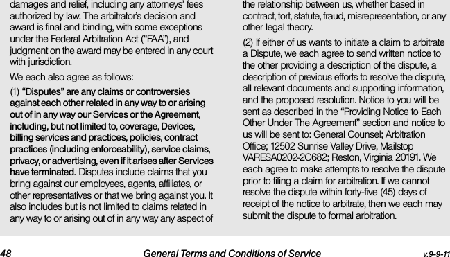 48 General Terms and Conditions of Service v.9-9-11damages and relief, including any attorneys’ fees authorized by law. The arbitrator’s decision and award is final and binding, with some exceptions under the Federal Arbitration Act (“FAA”), and judgment on the award may be entered in any court with jurisdiction. We each also agree as follows:(1) “Disputes” are any claims or controversies against each other related in any way to or arising out of in any way our Services or the Agreement, including, but not limited to, coverage, Devices, billing services and practices, policies, contract practices (including enforceability), service claims, privacy, or advertising, even if it arises after Services have terminated. Disputes include claims that you bring against our employees, agents, affiliates, or other representatives or that we bring against you. It also includes but is not limited to claims related in any way to or arising out of in any way any aspect of the relationship between us, whether based in contract, tort, statute, fraud, misrepresentation, or any other legal theory.(2) If either of us wants to initiate a claim to arbitrate a Dispute, we each agree to send written notice to the other providing a description of the dispute, a description of previous efforts to resolve the dispute, all relevant documents and supporting information, and the proposed resolution. Notice to you will be sent as described in the “Providing Notice to Each Other Under The Agreement” section and notice to us will be sent to: General Counsel; Arbitration Office; 12502 Sunrise Valley Drive, Mailstop VARESA0202-2C682; Reston, Virginia 20191. We each agree to make attempts to resolve the dispute prior to filing a claim for arbitration. If we cannot resolve the dispute within forty-five (45) days of receipt of the notice to arbitrate, then we each may submit the dispute to formal arbitration. 
