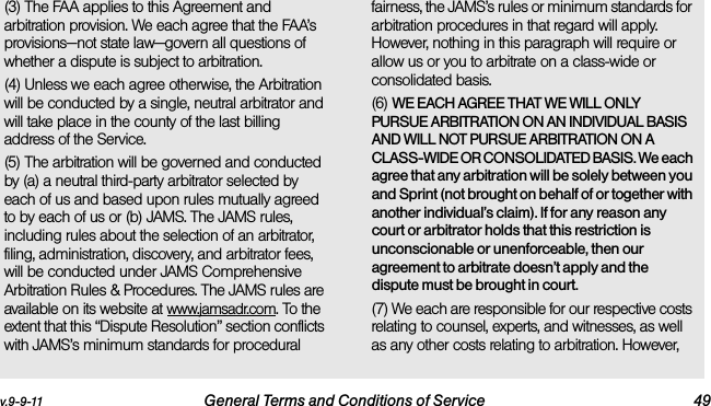 v.9-9-11 General Terms and Conditions of Service 49(3) The FAA applies to this Agreement and arbitration provision. We each agree that the FAA’s provisions—not state law—govern all questions of whether a dispute is subject to arbitration.(4) Unless we each agree otherwise, the Arbitration will be conducted by a single, neutral arbitrator and will take place in the county of the last billing address of the Service. (5) The arbitration will be governed and conducted by (a) a neutral third-party arbitrator selected by each of us and based upon rules mutually agreed to by each of us or (b) JAMS. The JAMS rules, including rules about the selection of an arbitrator, filing, administration, discovery, and arbitrator fees, will be conducted under JAMS Comprehensive Arbitration Rules &amp; Procedures. The JAMS rules are available on its website at www.jamsadr.com. To the extent that this “Dispute Resolution” section conflicts with JAMS’s minimum standards for procedural fairness, the JAMS’s rules or minimum standards for arbitration procedures in that regard will apply. However, nothing in this paragraph will require or allow us or you to arbitrate on a class-wide or consolidated basis.(6) WE EACH AGREE THAT WE WILL ONLY PURSUE ARBITRATION ON AN INDIVIDUAL BASIS AND WILL NOT PURSUE ARBITRATION ON A CLASS-WIDE OR CONSOLIDATED BASIS. We each agree that any arbitration will be solely between you and Sprint (not brought on behalf of or together with another individual’s claim). If for any reason any court or arbitrator holds that this restriction is unconscionable or unenforceable, then our agreement to arbitrate doesn’t apply and the dispute must be brought in court. (7) We each are responsible for our respective costs relating to counsel, experts, and witnesses, as well as any other costs relating to arbitration. However, 