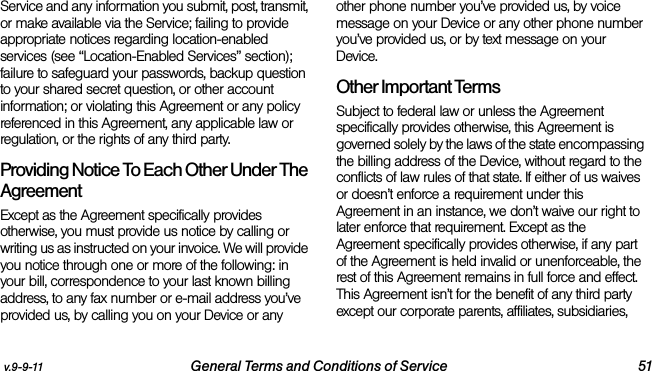 v.9-9-11 General Terms and Conditions of Service 51Service and any information you submit, post, transmit, or make available via the Service; failing to provide appropriate notices regarding location-enabled services (see “Location-Enabled Services” section); failure to safeguard your passwords, backup question to your shared secret question, or other account information; or violating this Agreement or any policy referenced in this Agreement, any applicable law or regulation, or the rights of any third party.Providing Notice To Each Other Under The Agreement Except as the Agreement specifically provides otherwise, you must provide us notice by calling or writing us as instructed on your invoice. We will provide you notice through one or more of the following: in your bill, correspondence to your last known billing address, to any fax number or e-mail address you’ve provided us, by calling you on your Device or any other phone number you’ve provided us, by voice message on your Device or any other phone number you’ve provided us, or by text message on your Device.Other Important Terms Subject to federal law or unless the Agreement specifically provides otherwise, this Agreement is governed solely by the laws of the state encompassing the billing address of the Device, without regard to the conflicts of law rules of that state. If either of us waives or doesn’t enforce a requirement under this Agreement in an instance, we don’t waive our right to later enforce that requirement. Except as the Agreement specifically provides otherwise, if any part of the Agreement is held invalid or unenforceable, the rest of this Agreement remains in full force and effect. This Agreement isn’t for the benefit of any third party except our corporate parents, affiliates, subsidiaries, 