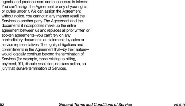 52 General Terms and Conditions of Service v.9-9-11agents, and predecessors and successors in interest. You can’t assign the Agreement or any of your rights or duties under it. We can assign the Agreement without notice. You cannot in any manner resell the Services to another party. The Agreement and the documents it incorporates make up the entire agreement between us and replaces all prior written or spoken agreements—you can’t rely on any contradictory documents or statements by sales or service representatives. The rights, obligations and commitments in the Agreement that—by their nature—would logically continue beyond the termination of Services (for example, those relating to billing, payment, 911, dispute resolution, no class action, no jury trial) survive termination of Services.