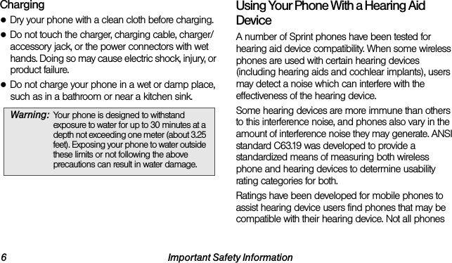 6 Important Safety InformationCharging●Dry your phone with a clean cloth before charging.●Do not touch the charger, charging cable, charger/accessory jack, or the power connectors with wet hands. Doing so may cause electric shock, injury, or product failure.●Do not charge your phone in a wet or damp place, such as in a bathroom or near a kitchen sink.Using Your Phone With a Hearing Aid DeviceA number of Sprint phones have been tested for hearing aid device compatibility. When some wireless phones are used with certain hearing devices (including hearing aids and cochlear implants), users may detect a noise which can interfere with the effectiveness of the hearing device.Some hearing devices are more immune than others to this interference noise, and phones also vary in the amount of interference noise they may generate. ANSI standard C63.19 was developed to provide a standardized means of measuring both wireless phone and hearing devices to determine usability rating categories for both.Ratings have been developed for mobile phones to assist hearing device users find phones that may be compatible with their hearing device. Not all phones Warning: Your phone is designed to withstand exposure to water for up to 30 minutes at a depth not exceeding one meter (about 3.25 feet). Exposing your phone to water outside these limits or not following the above precautions can result in water damage.