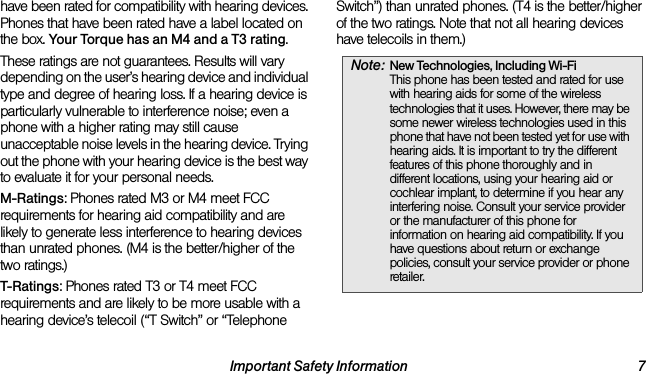 Important Safety Information 7have been rated for compatibility with hearing devices. Phones that have been rated have a label located on the box. Your Torque has an M4 and a T3 rating.These ratings are not guarantees. Results will vary depending on the user’s hearing device and individual type and degree of hearing loss. If a hearing device is particularly vulnerable to interference noise; even a phone with a higher rating may still cause unacceptable noise levels in the hearing device. Trying out the phone with your hearing device is the best way to evaluate it for your personal needs.M-Ratings: Phones rated M3 or M4 meet FCC requirements for hearing aid compatibility and are likely to generate less interference to hearing devices than unrated phones. (M4 is the better/higher of the two ratings.)T-Ratings: Phones rated T3 or T4 meet FCC requirements and are likely to be more usable with a hearing device’s telecoil (“T Switch” or “Telephone Switch”) than unrated phones. (T4 is the better/higher of the two ratings. Note that not all hearing devices have telecoils in them.)Note: New Technologies, Including Wi-Fi This phone has been tested and rated for use with hearing aids for some of the wireless technologies that it uses. However, there may be some newer wireless technologies used in this phone that have not been tested yet for use with hearing aids. It is important to try the different features of this phone thoroughly and in different locations, using your hearing aid or cochlear implant, to determine if you hear any interfering noise. Consult your service provider or the manufacturer of this phone for information on hearing aid compatibility. If you have questions about return or exchange policies, consult your service provider or phone retailer.