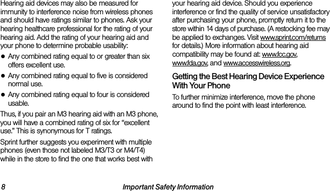 8 Important Safety InformationHearing aid devices may also be measured for immunity to interference noise from wireless phones and should have ratings similar to phones. Ask your hearing healthcare professional for the rating of your hearing aid. Add the rating of your hearing aid and your phone to determine probable usability:●Any combined rating equal to or greater than six offers excellent use.●Any combined rating equal to five is considered normal use.●Any combined rating equal to four is considered usable.Thus, if you pair an M3 hearing aid with an M3 phone, you will have a combined rating of six for “excellent use.” This is synonymous for T ratings.Sprint further suggests you experiment with multiple phones (even those not labeled M3/T3 or M4/T4) while in the store to find the one that works best with your hearing aid device. Should you experience interference or find the quality of service unsatisfactory after purchasing your phone, promptly return it to the store within 14 days of purchase. (A restocking fee may be applied to exchanges. Visit www.sprint.com/returns for details.) More information about hearing aid compatibility may be found at: www.fcc.gov, www.fda.gov, and www.accesswireless.org.Getting the Best Hearing Device Experience With Your PhoneTo further minimize interference, move the phone around to find the point with least interference.
