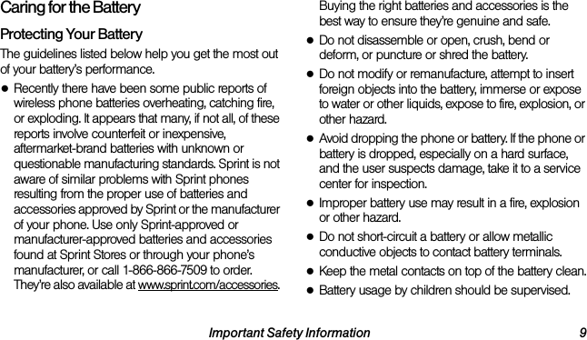 Important Safety Information 9Caring for the BatteryProtecting Your BatteryThe guidelines listed below help you get the most out of your battery’s performance.●Recently there have been some public reports of wireless phone batteries overheating, catching fire, or exploding. It appears that many, if not all, of these reports involve counterfeit or inexpensive, aftermarket-brand batteries with unknown or questionable manufacturing standards. Sprint is not aware of similar problems with Sprint phones resulting from the proper use of batteries and accessories approved by Sprint or the manufacturer of your phone. Use only Sprint-approved or manufacturer-approved batteries and accessories found at Sprint Stores or through your phone’s manufacturer, or call 1-866-866-7509 to order. They’re also available at www.sprint.com/accessories. Buying the right batteries and accessories is the best way to ensure they’re genuine and safe.●Do not disassemble or open, crush, bend or deform, or puncture or shred the battery.●Do not modify or remanufacture, attempt to insert foreign objects into the battery, immerse or expose to water or other liquids, expose to fire, explosion, or other hazard.●Avoid dropping the phone or battery. If the phone or battery is dropped, especially on a hard surface, and the user suspects damage, take it to a service center for inspection.●Improper battery use may result in a fire, explosion or other hazard.●Do not short-circuit a battery or allow metallic conductive objects to contact battery terminals.●Keep the metal contacts on top of the battery clean.●Battery usage by children should be supervised.