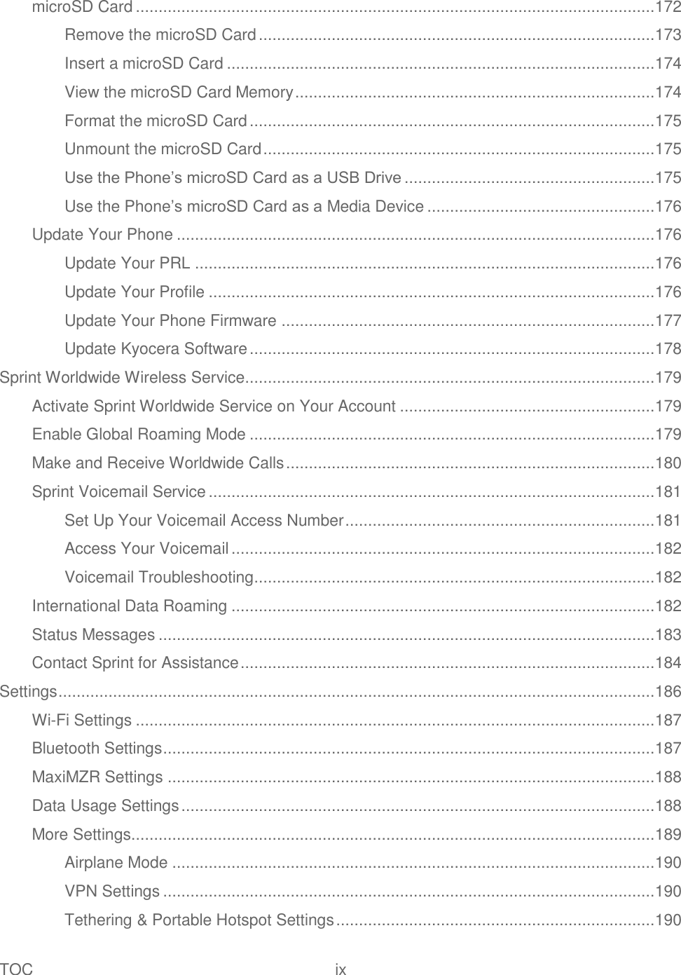 TOC  ix   microSD Card .................................................................................................................. 172 Remove the microSD Card ....................................................................................... 173 Insert a microSD Card .............................................................................................. 174 View the microSD Card Memory ............................................................................... 174 Format the microSD Card ......................................................................................... 175 Unmount the microSD Card ...................................................................................... 175 Use the Phone’s microSD Card as a USB Drive ....................................................... 175 Use the Phone’s microSD Card as a Media Device .................................................. 176 Update Your Phone ......................................................................................................... 176 Update Your PRL ..................................................................................................... 176 Update Your Profile .................................................................................................. 176 Update Your Phone Firmware .................................................................................. 177 Update Kyocera Software ......................................................................................... 178 Sprint Worldwide Wireless Service .......................................................................................... 179 Activate Sprint Worldwide Service on Your Account ........................................................ 179 Enable Global Roaming Mode ......................................................................................... 179 Make and Receive Worldwide Calls ................................................................................. 180 Sprint Voicemail Service .................................................................................................. 181 Set Up Your Voicemail Access Number .................................................................... 181 Access Your Voicemail ............................................................................................. 182 Voicemail Troubleshooting ........................................................................................ 182 International Data Roaming ............................................................................................. 182 Status Messages ............................................................................................................. 183 Contact Sprint for Assistance ........................................................................................... 184 Settings ................................................................................................................................... 186 Wi-Fi Settings .................................................................................................................. 187 Bluetooth Settings ............................................................................................................ 187 MaxiMZR Settings ........................................................................................................... 188 Data Usage Settings ........................................................................................................ 188 More Settings................................................................................................................... 189 Airplane Mode .......................................................................................................... 190 VPN Settings ............................................................................................................ 190 Tethering &amp; Portable Hotspot Settings ...................................................................... 190 