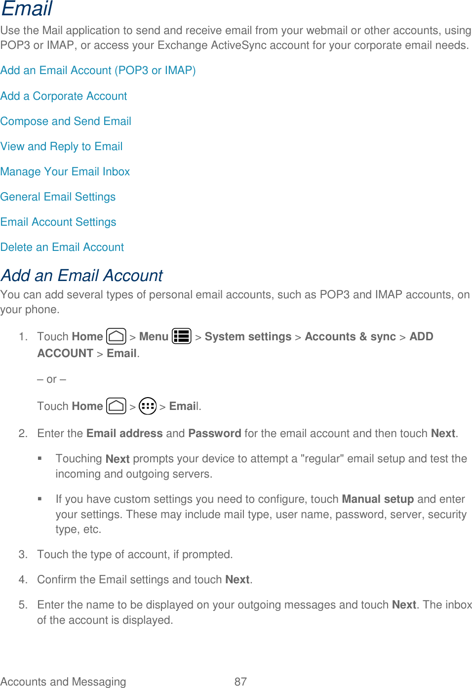 Accounts and Messaging  87   Email Use the Mail application to send and receive email from your webmail or other accounts, using POP3 or IMAP, or access your Exchange ActiveSync account for your corporate email needs. Add an Email Account (POP3 or IMAP) Add a Corporate Account Compose and Send Email View and Reply to Email Manage Your Email Inbox General Email Settings Email Account Settings Delete an Email Account Add an Email Account  You can add several types of personal email accounts, such as POP3 and IMAP accounts, on your phone. 1.  Touch Home   &gt; Menu   &gt; System settings &gt; Accounts &amp; sync &gt; ADD ACCOUNT &gt; Email. – or – Touch Home   &gt;   &gt; Email. 2.  Enter the Email address and Password for the email account and then touch Next.   Touching Next prompts your device to attempt a &quot;regular&quot; email setup and test the incoming and outgoing servers.    If you have custom settings you need to configure, touch Manual setup and enter your settings. These may include mail type, user name, password, server, security type, etc. 3.  Touch the type of account, if prompted. 4.  Confirm the Email settings and touch Next. 5.  Enter the name to be displayed on your outgoing messages and touch Next. The inbox of the account is displayed. 