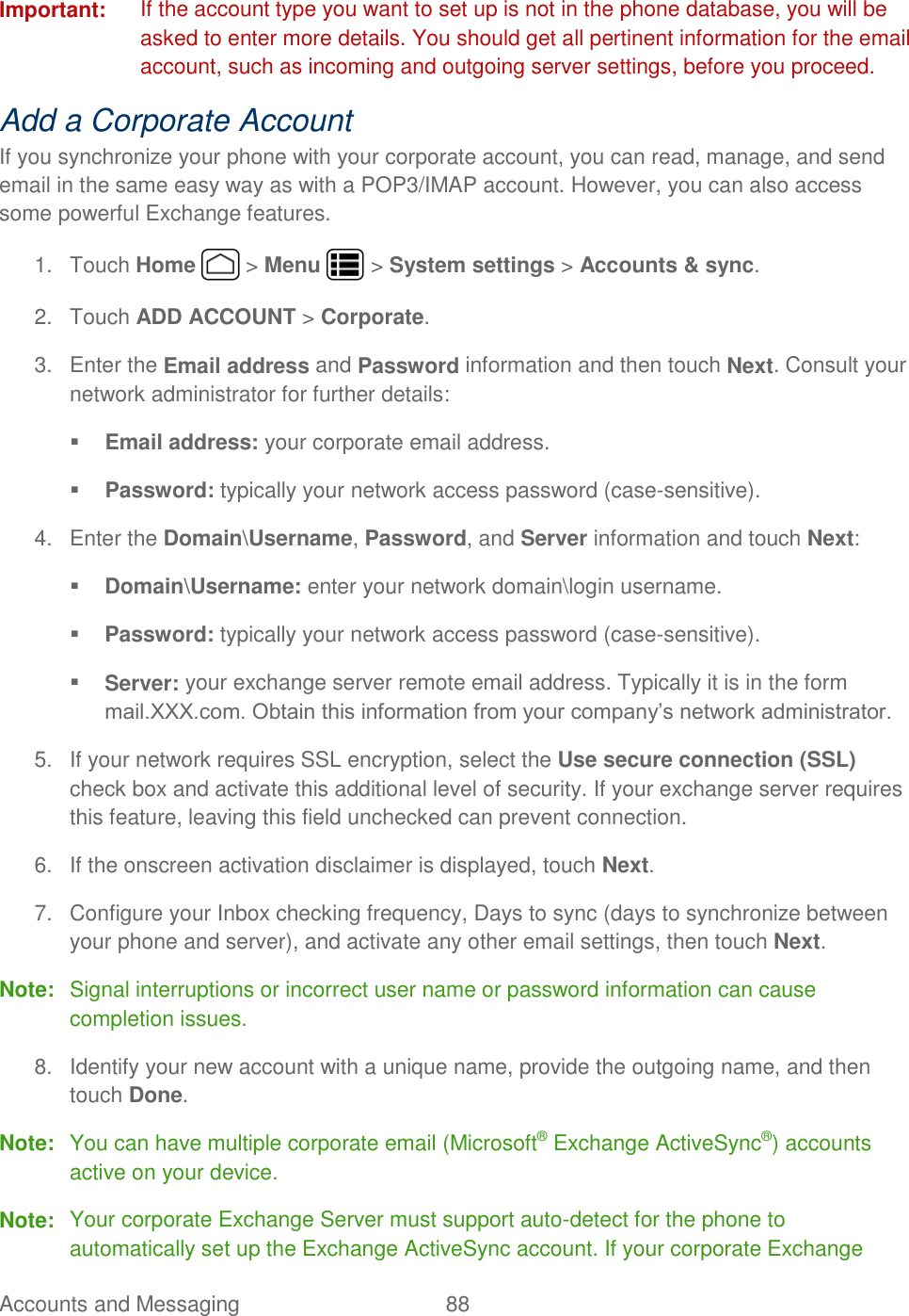 Accounts and Messaging  88   Important:  If the account type you want to set up is not in the phone database, you will be asked to enter more details. You should get all pertinent information for the email account, such as incoming and outgoing server settings, before you proceed. Add a Corporate Account  If you synchronize your phone with your corporate account, you can read, manage, and send email in the same easy way as with a POP3/IMAP account. However, you can also access some powerful Exchange features.  1.  Touch Home   &gt; Menu   &gt; System settings &gt; Accounts &amp; sync. 2.  Touch ADD ACCOUNT &gt; Corporate. 3.  Enter the Email address and Password information and then touch Next. Consult your network administrator for further details:  Email address: your corporate email address.  Password: typically your network access password (case-sensitive). 4.  Enter the Domain\Username, Password, and Server information and touch Next:  Domain\Username: enter your network domain\login username.  Password: typically your network access password (case-sensitive).  Server: your exchange server remote email address. Typically it is in the form mail.XXX.com. Obtain this information from your company’s network administrator. 5.  If your network requires SSL encryption, select the Use secure connection (SSL) check box and activate this additional level of security. If your exchange server requires this feature, leaving this field unchecked can prevent connection. 6.  If the onscreen activation disclaimer is displayed, touch Next. 7.  Configure your Inbox checking frequency, Days to sync (days to synchronize between your phone and server), and activate any other email settings, then touch Next. Note:  Signal interruptions or incorrect user name or password information can cause completion issues. 8.  Identify your new account with a unique name, provide the outgoing name, and then touch Done. Note:  You can have multiple corporate email (Microsoft® Exchange ActiveSync®) accounts active on your device. Note:  Your corporate Exchange Server must support auto-detect for the phone to automatically set up the Exchange ActiveSync account. If your corporate Exchange 